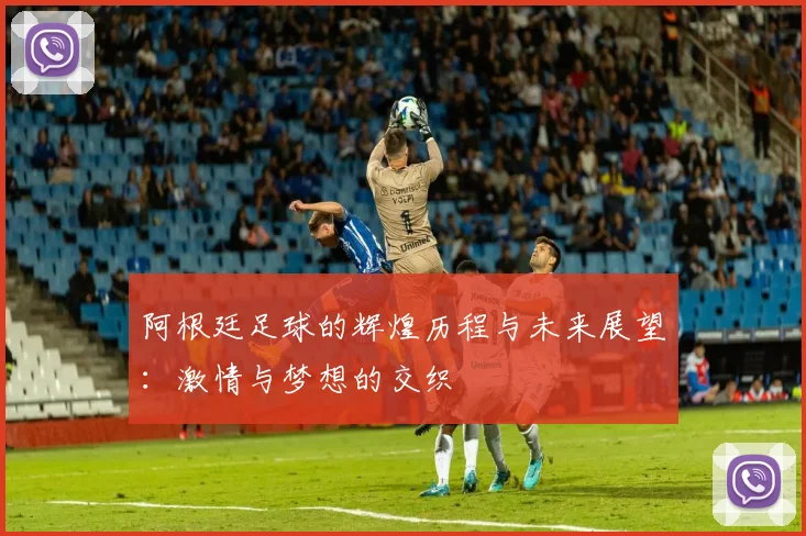 阿根廷足球的辉煌历程与未来展望：激情与梦想的交织