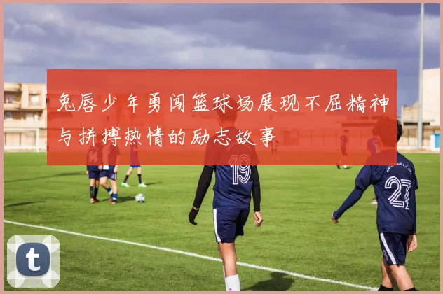 兔唇少年勇闯篮球场展现不屈精神与拼搏热情的励志故事