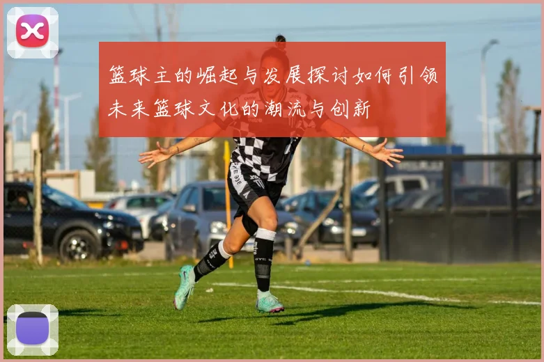 篮球主的崛起与发展探讨如何引领未来篮球文化的潮流与创新