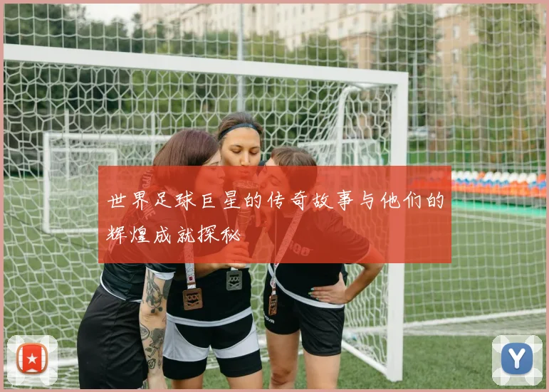世界足球巨星的传奇故事与他们的辉煌成就探秘