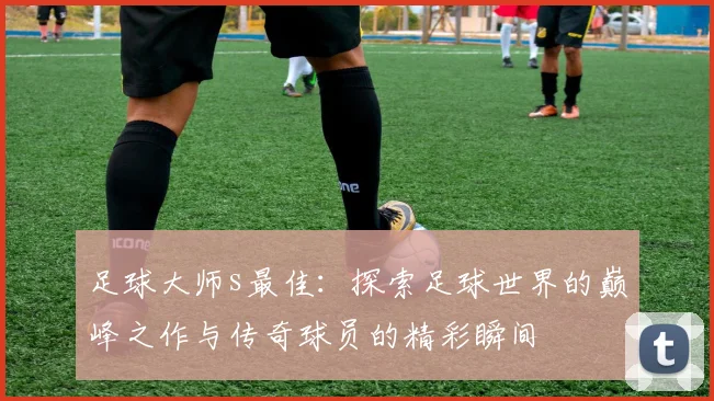 足球大师s最佳：探索足球世界的巅峰之作与传奇球员的精彩瞬间