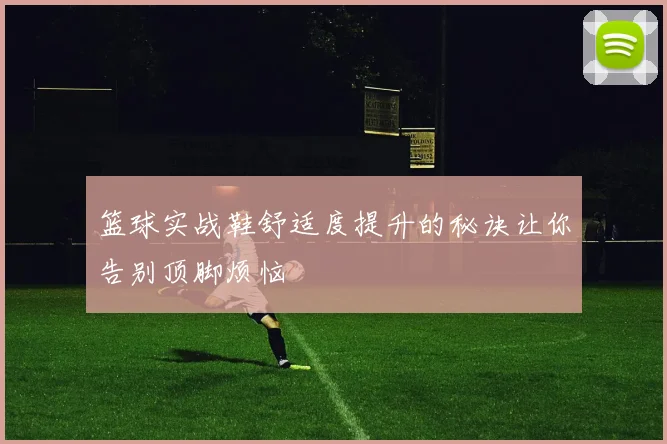 篮球实战鞋舒适度提升的秘诀让你告别顶脚烦恼