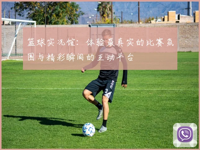 篮球实况馆：体验最真实的比赛氛围与精彩瞬间的互动平台